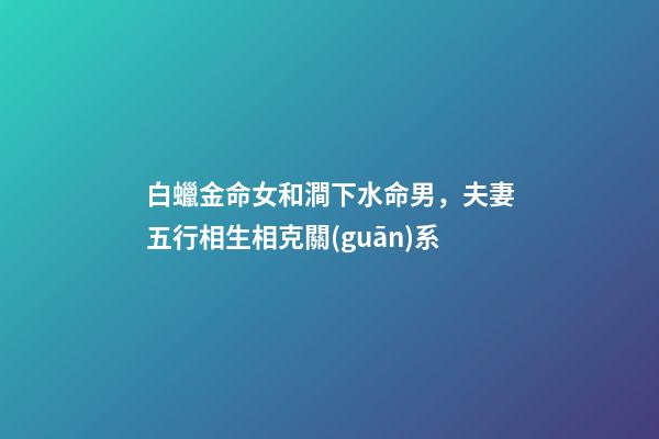 白蠟金命女和澗下水命男，夫妻五行相生相克關(guān)系