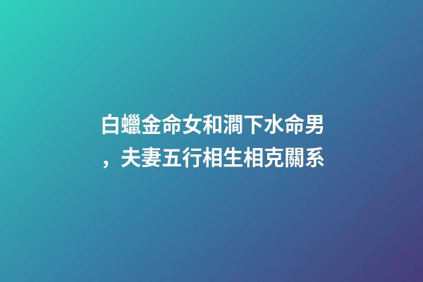白蠟金命女和澗下水命男，夫妻五行相生相克關系-第1張-觀點-玄機派