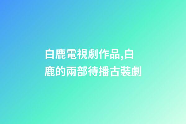 白鹿電視劇作品,白鹿的兩部待播古裝劇-第1張-觀點-玄機派