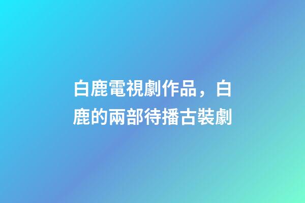 白鹿電視劇作品，白鹿的兩部待播古裝劇-第1張-觀點-玄機派