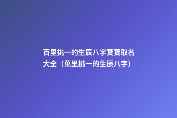 百里挑一的生辰八字寶寶取名大全（萬里挑一的生辰八字）