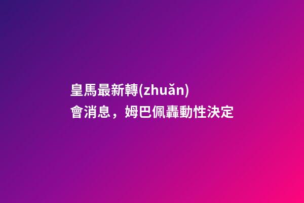 皇馬最新轉(zhuǎn)會消息，姆巴佩轟動性決定