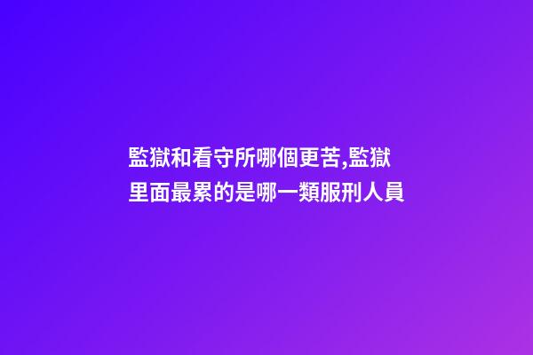 監獄和看守所哪個更苦,監獄里面最累的是哪一類服刑人員-第1張-觀點-玄機派