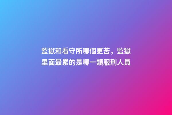 監獄和看守所哪個更苦，監獄里面最累的是哪一類服刑人員-第1張-觀點-玄機派