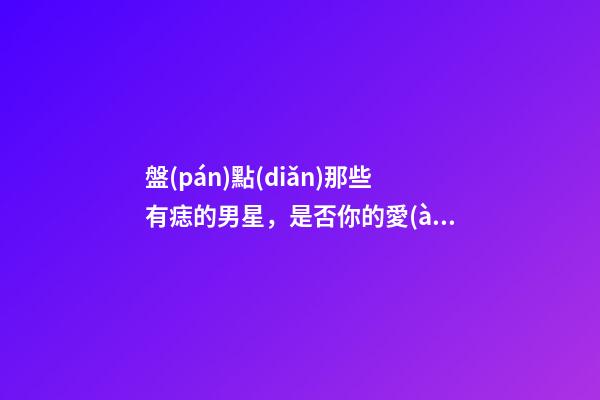盤(pán)點(diǎn)那些有痣的男星，是否你的愛(ài)豆也有痣呢