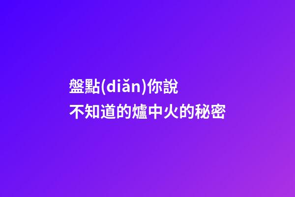 盤點(diǎn)你說不知道的爐中火的秘密