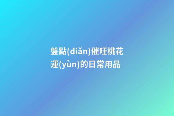 盤點(diǎn)催旺桃花運(yùn)的日常用品