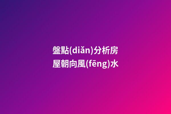 盤點(diǎn)分析房屋朝向風(fēng)水