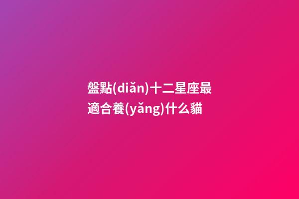 盤點(diǎn)十二星座最適合養(yǎng)什么貓-第1張-星座運(yùn)勢(shì)-玄機(jī)派