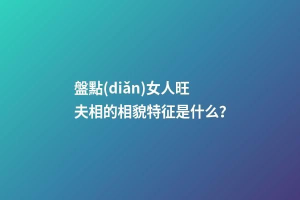 盤點(diǎn)女人旺夫相的相貌特征是什么？