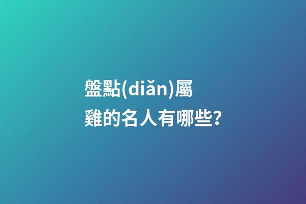 盤點(diǎn)屬雞的名人有哪些？