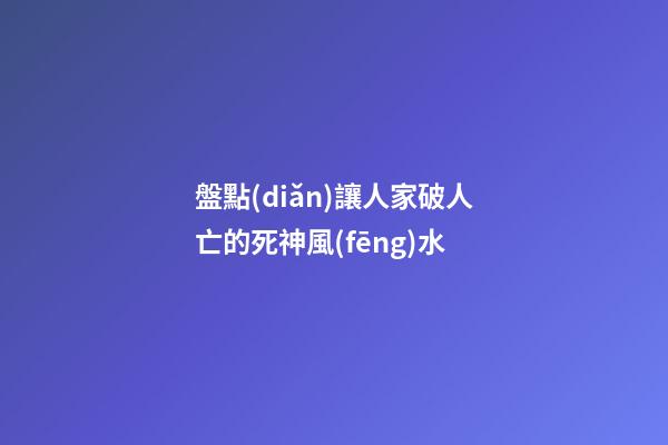 盤點(diǎn)讓人家破人亡的死神風(fēng)水