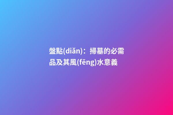 盤點(diǎn)：掃墓的必需品及其風(fēng)水意義