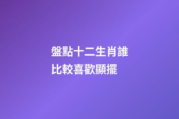 盤點十二生肖誰比較喜歡顯擺