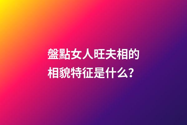 盤點女人旺夫相的相貌特征是什么？