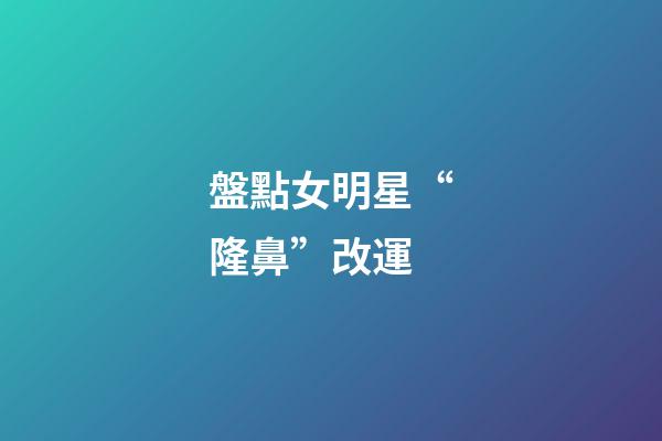 盤點女明星“隆鼻”改運