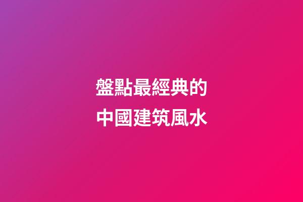 盤點最經典的中國建筑風水