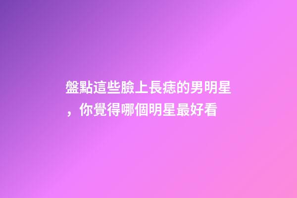 盤點這些臉上長痣的男明星，你覺得哪個明星最好看