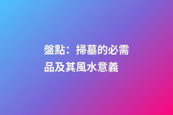 盤點：掃墓的必需品及其風水意義