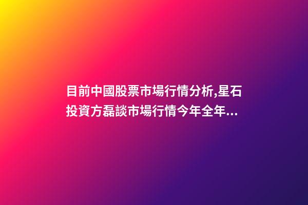 目前中國股票市場行情分析,星石投資方磊談市場行情今年全年股市的風格可能比較均衡-第1張-觀點-玄機派