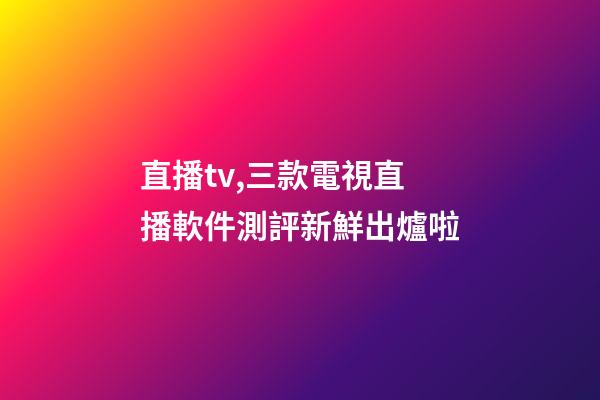 直播tv,三款電視直播軟件測評新鮮出爐啦-第1張-觀點-玄機派