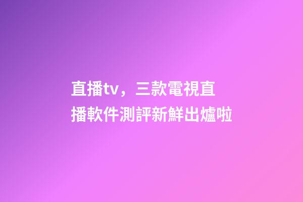 直播tv，三款電視直播軟件測評新鮮出爐啦-第1張-觀點-玄機派