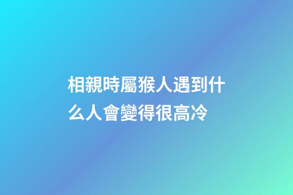 相親時屬猴人遇到什么人會變得很高冷