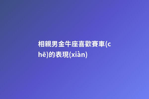 相親男金牛座喜歡賽車(chē)的表現(xiàn)-第1張-星座運(yùn)勢(shì)-玄機(jī)派
