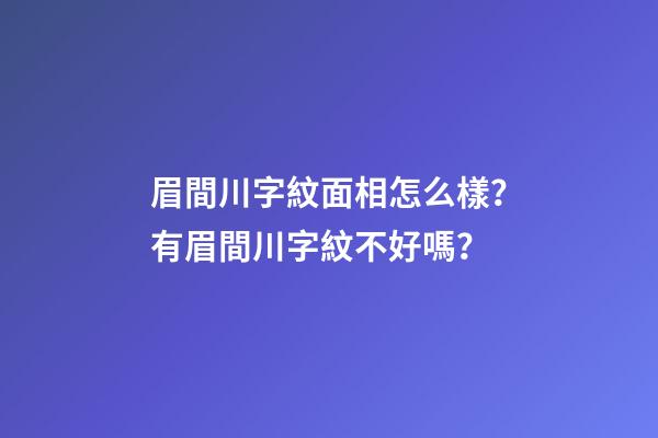 眉間川字紋面相怎么樣？有眉間川字紋不好嗎？