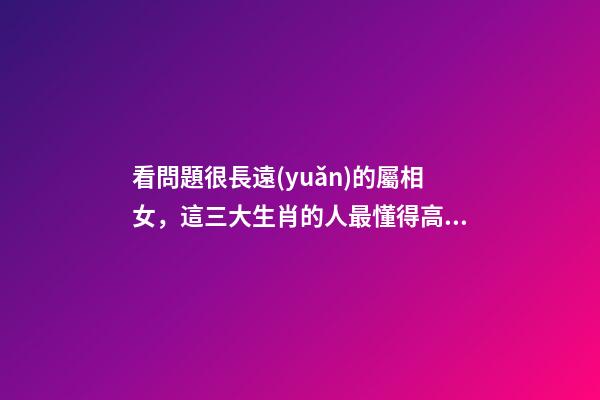 看問題很長遠(yuǎn)的屬相女，這三大生肖的人最懂得高瞻遠(yuǎn)矚-第1張-觀點-玄機派