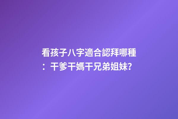 看孩子八字適合認拜哪種：干爹干媽干兄弟姐妹？