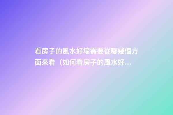 看房子的風水好壞需要從哪幾個方面來看（如何看房子的風水好壞）