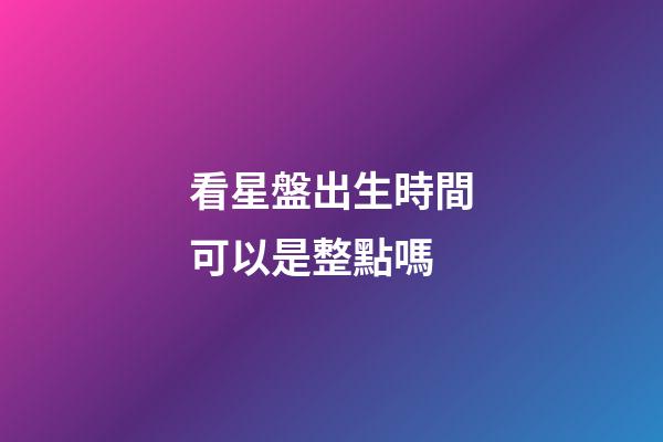 看星盤出生時間可以是整點嗎-第1張-星座運勢-玄機派