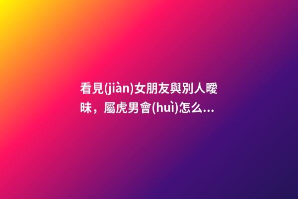 看見(jiàn)女朋友與別人曖昧，屬虎男會(huì)怎么做？