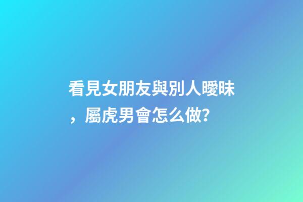 看見女朋友與別人曖昧，屬虎男會怎么做？