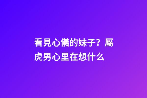 看見心儀的妹子？屬虎男心里在想什么