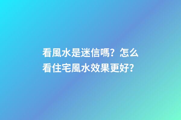 看風水是迷信嗎？怎么看住宅風水效果更好？