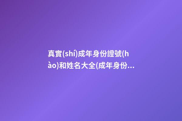 真實(shí)成年身份證號(hào)和姓名大全(成年身份證號(hào)碼和真實(shí)姓名大全2023)