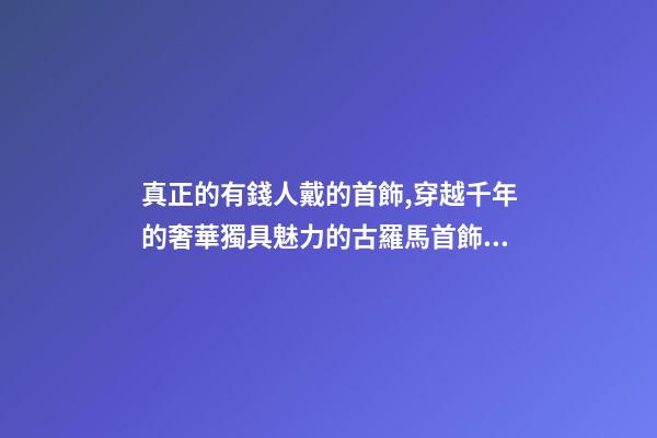 真正的有錢人戴的首飾,穿越千年的奢華獨具魅力的古羅馬首飾到底有多美-第1張-觀點-玄機派