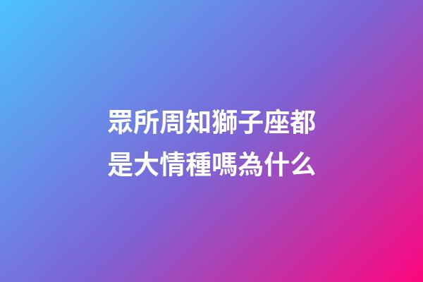 眾所周知獅子座都是大情種嗎為什么-第1張-星座運勢-玄機派