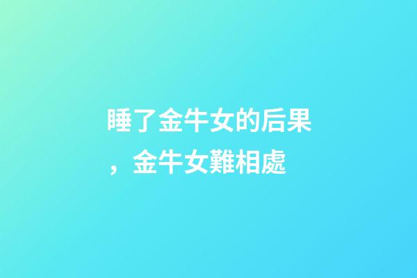 睡了金牛女的后果，金牛女難相處-第1張-觀點-玄機派