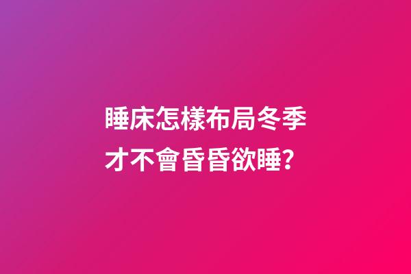 睡床怎樣布局冬季才不會昏昏欲睡？