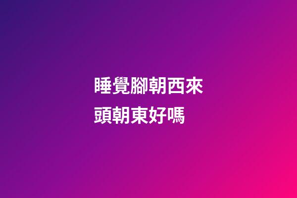 睡覺腳朝西來頭朝東好嗎