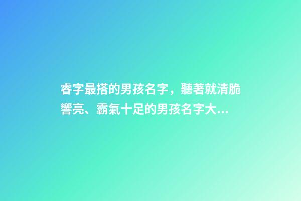睿字最搭的男孩名字，聽著就清脆響亮、霸氣十足的男孩名字大全-第1張-觀點-玄機派
