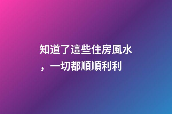 知道了這些住房風水，一切都順順利利