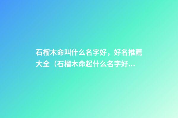 石榴木命叫什么名字好，好名推薦大全（石榴木命起什么名字好）