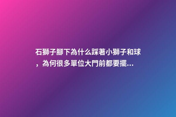 石獅子腳下為什么踩著小獅子和球，為何很多單位大門前都要擺一對石獅子-第1張-觀點-玄機派