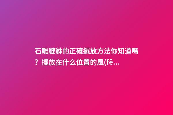 石雕貔貅的正確擺放方法你知道嗎？擺放在什么位置的風(fēng)水好？