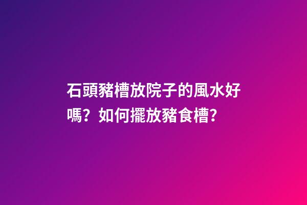 石頭豬槽放院子的風水好嗎？如何擺放豬食槽？