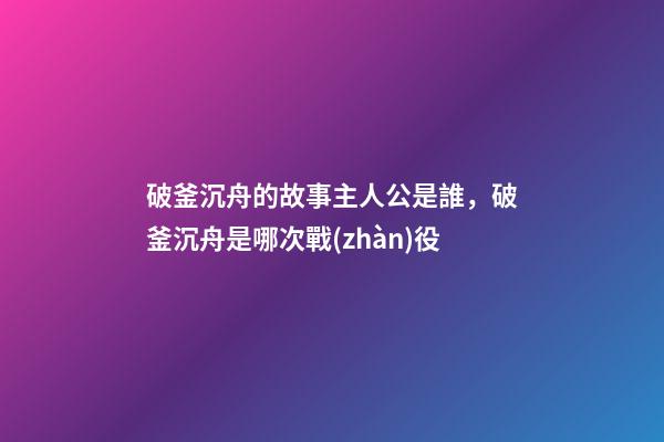 破釜沉舟的故事主人公是誰，破釜沉舟是哪次戰(zhàn)役-第1張-觀點(diǎn)-玄機(jī)派